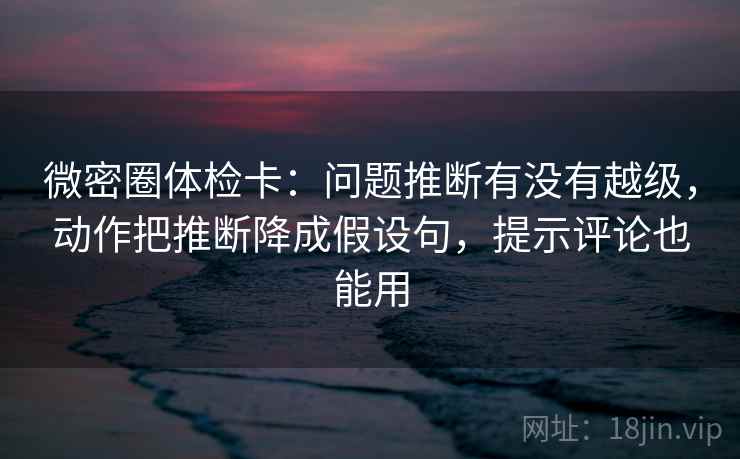 微密圈体检卡：问题推断有没有越级，动作把推断降成假设句，提示评论也能用