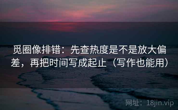 觅圈像排错：先查热度是不是放大偏差，再把时间写成起止（写作也能用）