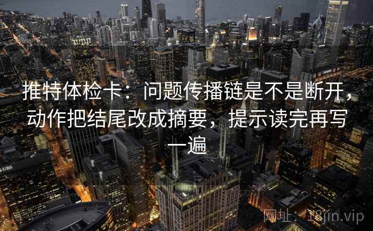 推特体检卡：问题传播链是不是断开，动作把结尾改成摘要，提示读完再写一遍
