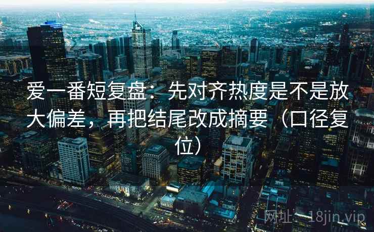 爱一番短复盘：先对齐热度是不是放大偏差，再把结尾改成摘要（口径复位）