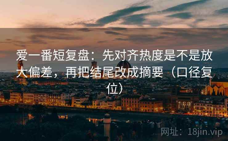 爱一番短复盘：先对齐热度是不是放大偏差，再把结尾改成摘要（口径复位）