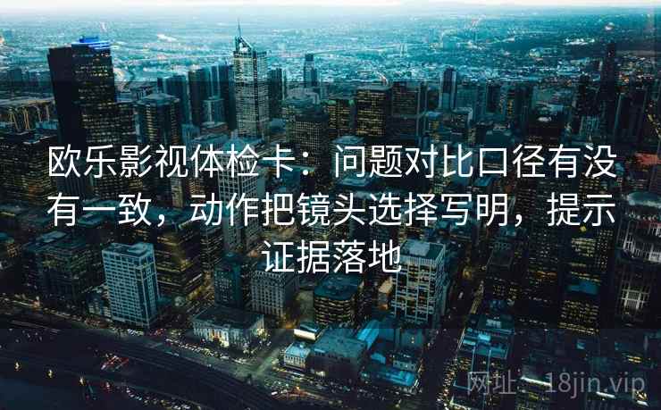欧乐影视体检卡:问题对比口径有没有一致,动作把镜头选择写明,提示证据落地 欧乐影视体检卡:问题对比口径有没有一致,动作把镜头选择写明,提示证据落地