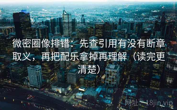 微密圈像排错：先查引用有没有断章取义，再把配乐拿掉再理解（读完更清楚）