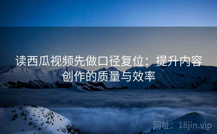 读西瓜视频先做口径复位：提升内容创作的质量与效率