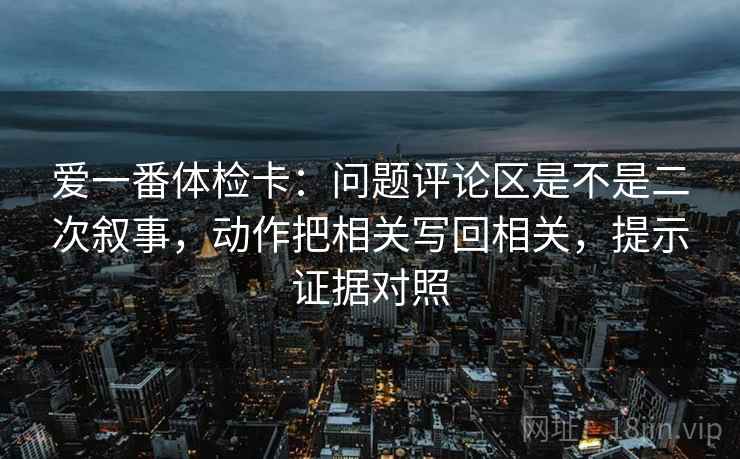 爱一番体检卡:问题评论区是不是二次叙事,动作把相关写回相关,提示证据对照 爱一番体检卡:问题评论区是不是二次叙事,动作把相关写回相关,提示证据对照