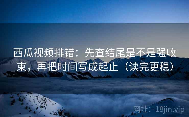 西瓜视频排错:先查结尾是不是强收束,再把时间写成起止(读完更稳) 西瓜视频排错:先查结尾是不是强收束,再把时间写成起止(读完更稳)