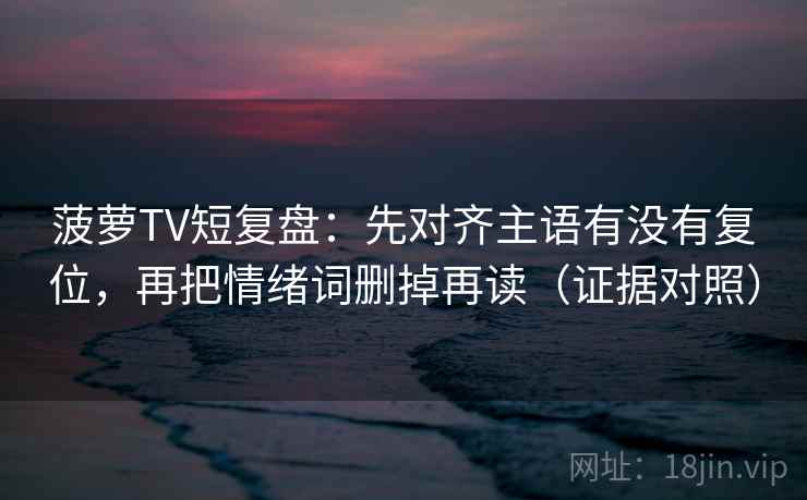 菠萝TV短复盘：先对齐主语有没有复位，再把情绪词删掉再读（证据对照）