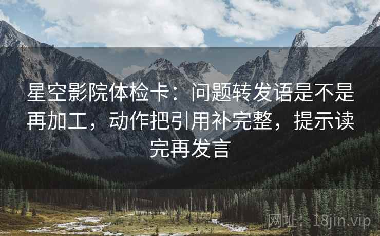 星空影院体检卡：问题转发语是不是再加工，动作把引用补完整，提示读完再发言