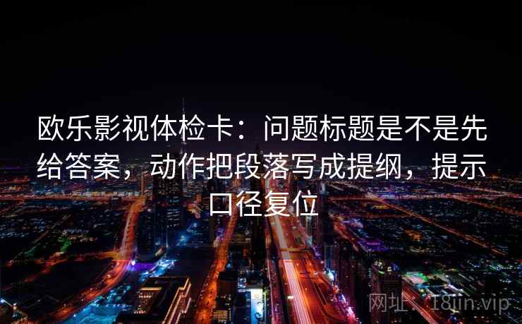 欧乐影视体检卡:问题标题是不是先给答案,动作把段落写成提纲,提示口径复位 欧乐影视体检卡:问题标题是不是先给答案,动作把段落写成提纲,提示口径复位