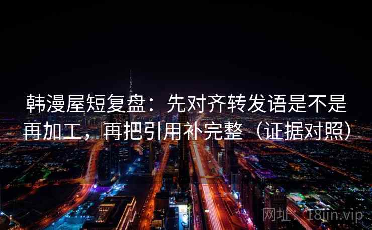 韩漫屋短复盘:先对齐转发语是不是再加工,再把引用补完整(证据对照) 韩漫屋短复盘:先对齐转发语是不是再加工,再把引用补完整(证据对照)