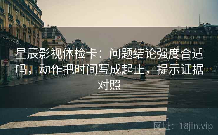 星辰影视体检卡:问题结论强度合适吗,动作把时间写成起止,提示证据对照 星辰影视体检卡:问题结论强度合适吗,动作把时间写成起止,提示证据对照