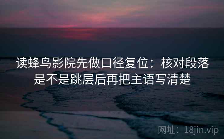 读蜂鸟影院先做口径复位:核对段落是不是跳层后再把主语写清楚 读蜂鸟影院先做口径复位:核对段落是不是跳层后再把主语写清楚