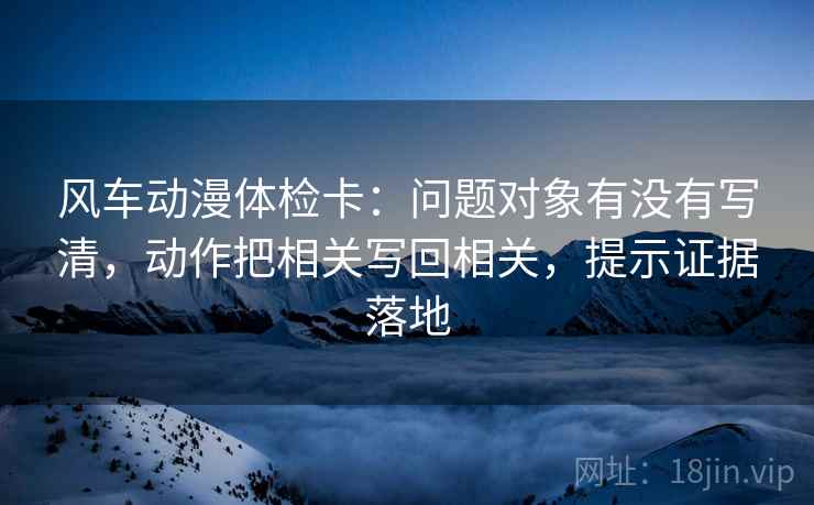 风车动漫体检卡:问题对象有没有写清,动作把相关写回相关,提示证据落地 风车动漫体检卡:问题对象有没有写清,动作把相关写回相关,提示证据落地